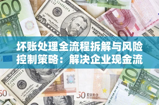 武汉坏账处理全流程拆解与风险控制策略：解决企业现金流顽疾的实战指南