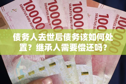 武汉债务人去世后债务该如何处置？继承人需要偿还吗？