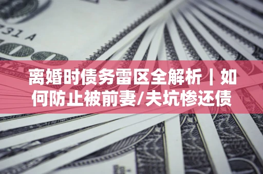 武汉离婚时债务雷区全解析｜如何防止被前妻/夫坑惨还债？