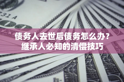 武汉债务人去世后债务怎么办？继承人必知的清偿技巧